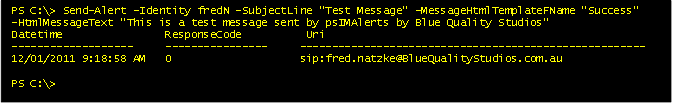 PS C:\\> Send-Alert -Identity fredN -SubjectLine "Test Message" –MessageHtmlTemplateFName "Success"   -HtmlMessageText "This is a test message sent by psIMAlerts by Blue Quality Studios"  
Datetime                ResponseCode          Uri
-------------------     ----------------     ------------------------------------------------------
12/01/2011 9:18:58 AM   0                    sip:fred.natzke@BlueQualityStudios.com.au

PS C:\\>

